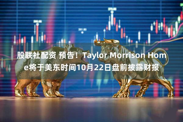 股联社配资 预告！Taylor Morrison Home将于美东时间10月22日盘前披露财报