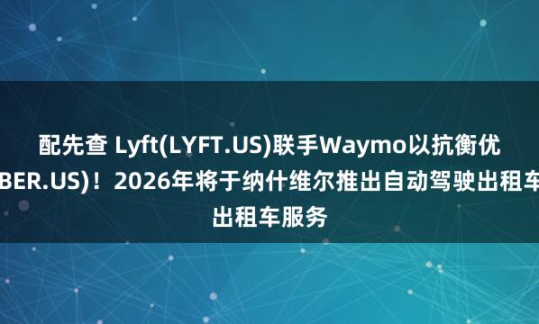 配先查 Lyft(LYFT.US)联手Waymo以抗衡优步(UBER.US)！2026年将于纳什维尔推出自动驾驶出租车服务