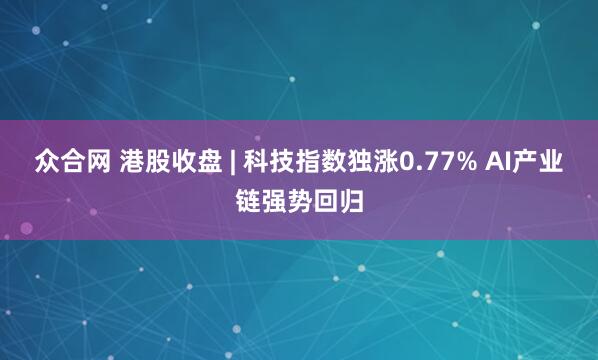 众合网 港股收盘 | 科技指数独涨0.77% AI产业链强势回归